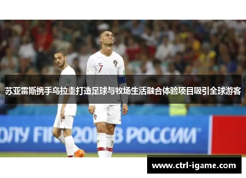 苏亚雷斯携手乌拉圭打造足球与牧场生活融合体验项目吸引全球游客