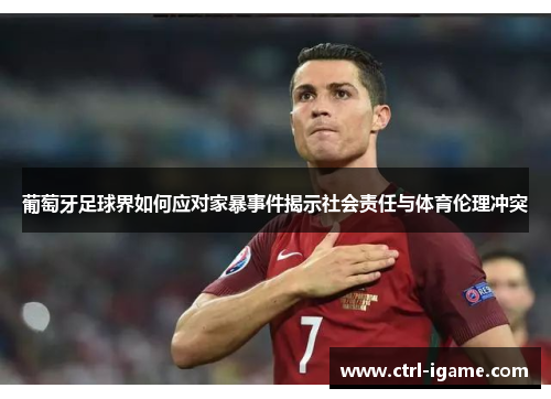 葡萄牙足球界如何应对家暴事件揭示社会责任与体育伦理冲突