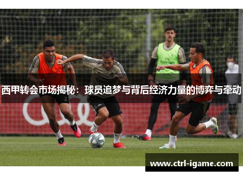 西甲转会市场揭秘：球员追梦与背后经济力量的博弈与牵动