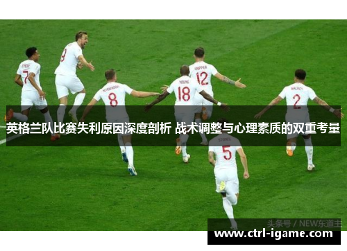 英格兰队比赛失利原因深度剖析 战术调整与心理素质的双重考量