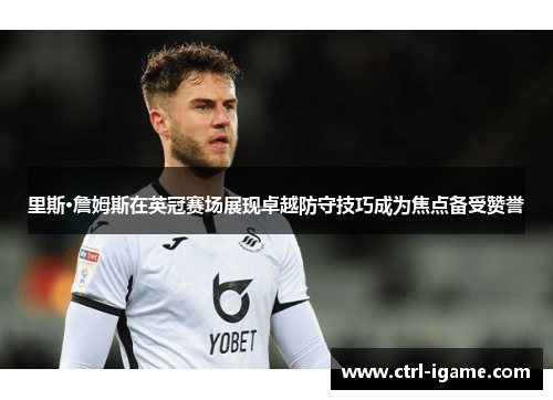 里斯·詹姆斯在英冠赛场展现卓越防守技巧成为焦点备受赞誉