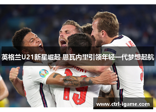英格兰U21新星崛起 恩瓦内里引领年轻一代梦想起航