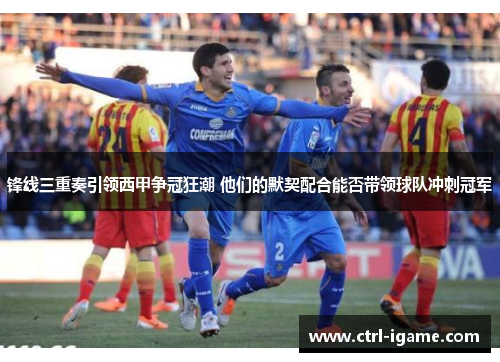 锋线三重奏引领西甲争冠狂潮 他们的默契配合能否带领球队冲刺冠军