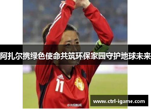 阿扎尔携绿色使命共筑环保家园守护地球未来