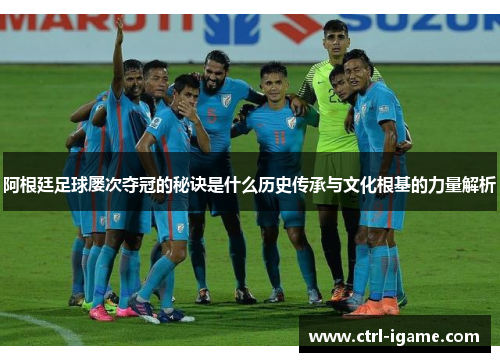 阿根廷足球屡次夺冠的秘诀是什么历史传承与文化根基的力量解析