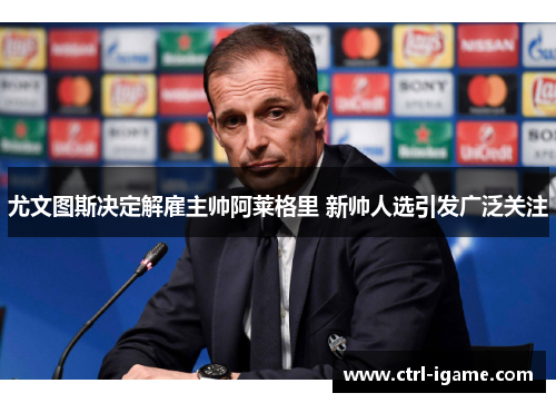 尤文图斯决定解雇主帅阿莱格里 新帅人选引发广泛关注