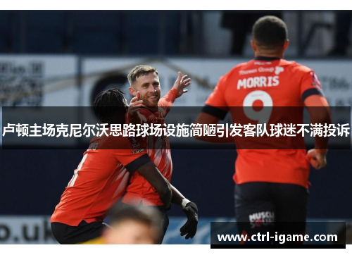 卢顿主场克尼尔沃思路球场设施简陋引发客队球迷不满投诉